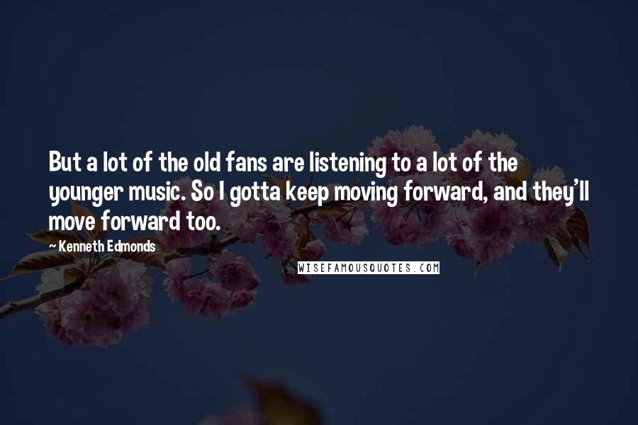 Kenneth Edmonds quotes: But a lot of the old fans are listening to a lot of the younger music. So I gotta keep moving forward, and they'll move forward too.