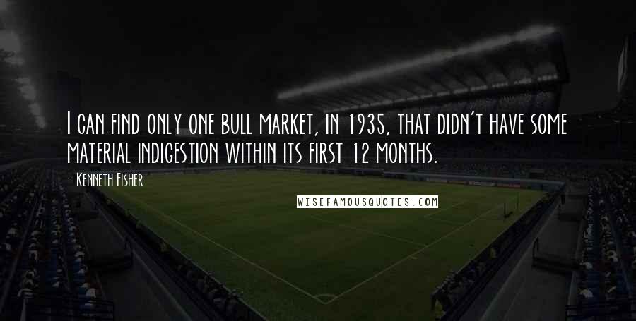 Kenneth Fisher quotes: I can find only one bull market, in 1935, that didn't have some material indigestion within its first 12 months. Kenneth Fisher quotes: I can find only one bull market, in 1935, that didn't have some material indigestion within its first 12 months.