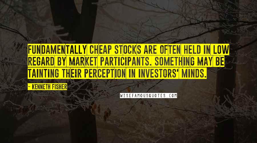 Kenneth Fisher quotes: Fundamentally cheap stocks are often held in low regard by market participants. Something may be tainting their perception in investors' minds.