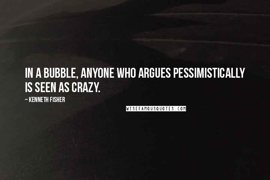 Kenneth Fisher quotes: In a bubble, anyone who argues pessimistically is seen as crazy.