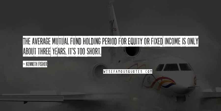 Kenneth Fisher quotes: The average mutual fund holding period for equity or fixed income is only about three years. It's too short. Kenneth Fisher quotes: The average mutual fund holding period for equity or fixed income is only about three years. It's too short.