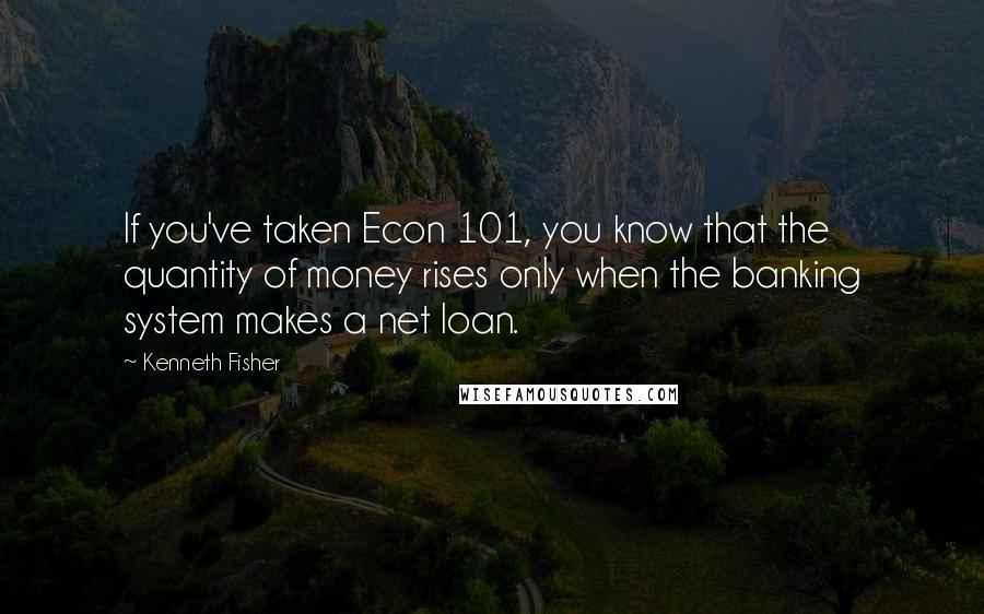 Kenneth Fisher quotes: If you've taken Econ 101, you know that the quantity of money rises only when the banking system makes a net loan.