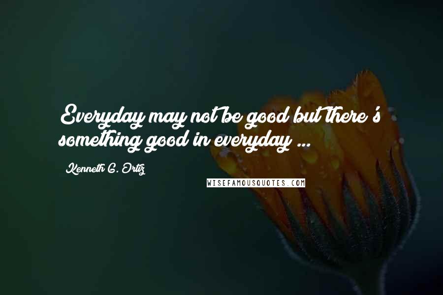 Kenneth G. Ortiz quotes: Everyday may not be good but there's something good in everyday ...