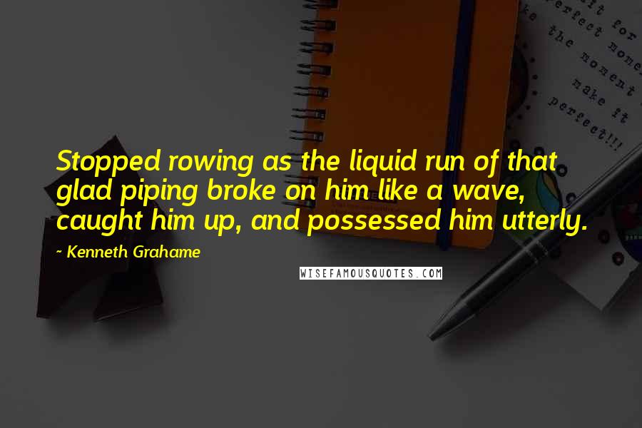 Kenneth Grahame quotes: Stopped rowing as the liquid run of that glad piping broke on him like a wave, caught him up, and possessed him utterly.