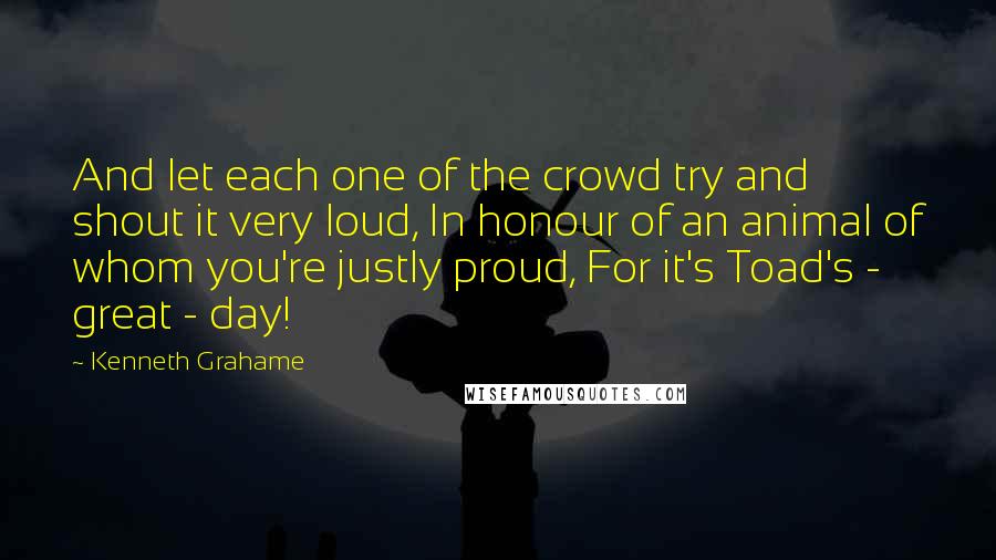 Kenneth Grahame quotes: And let each one of the crowd try and shout it very loud, In honour of an animal of whom you're justly proud, For it's Toad's - great - day!