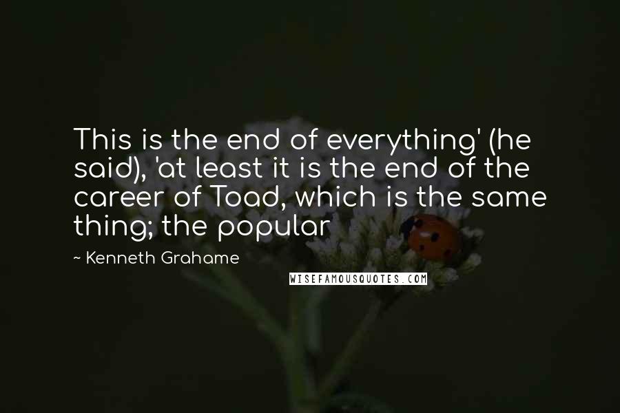 Kenneth Grahame quotes: This is the end of everything' (he said), 'at least it is the end of the career of Toad, which is the same thing; the popular