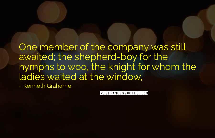 Kenneth Grahame quotes: One member of the company was still awaited; the shepherd-boy for the nymphs to woo, the knight for whom the ladies waited at the window,