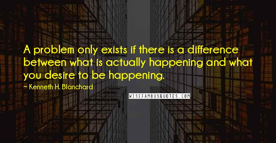 Kenneth H. Blanchard quotes: A problem only exists if there is a difference between what is actually happening and what you desire to be happening.