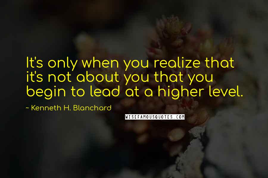 Kenneth H. Blanchard quotes: It's only when you realize that it's not about you that you begin to lead at a higher level.