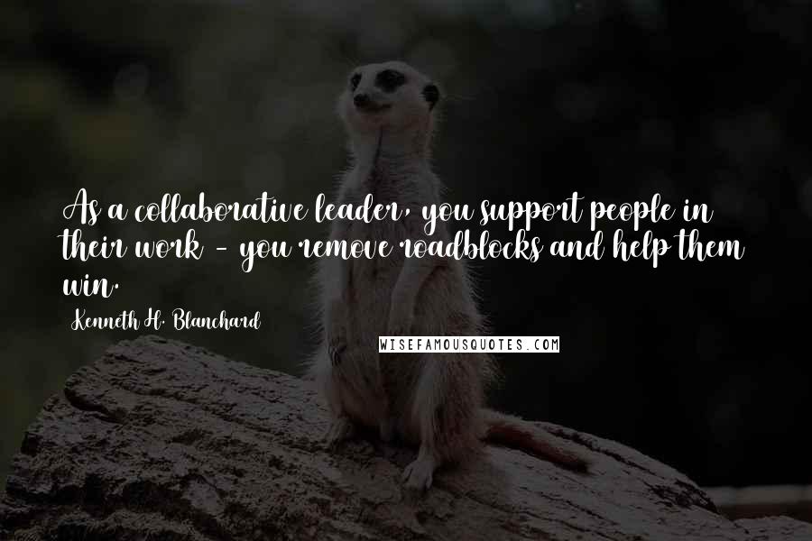 Kenneth H. Blanchard quotes: As a collaborative leader, you support people in their work - you remove roadblocks and help them win.
