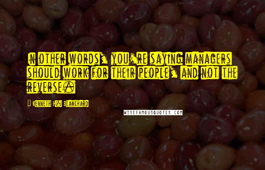 Kenneth H. Blanchard quotes: In other words, you're saying managers should work for their people, and not the reverse.