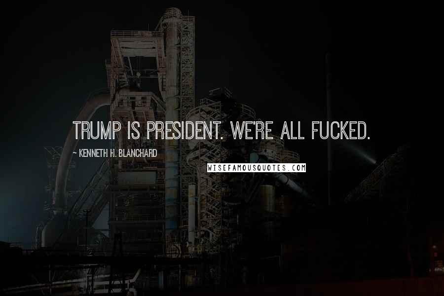 Kenneth H. Blanchard quotes: Trump is President. We're all fucked.