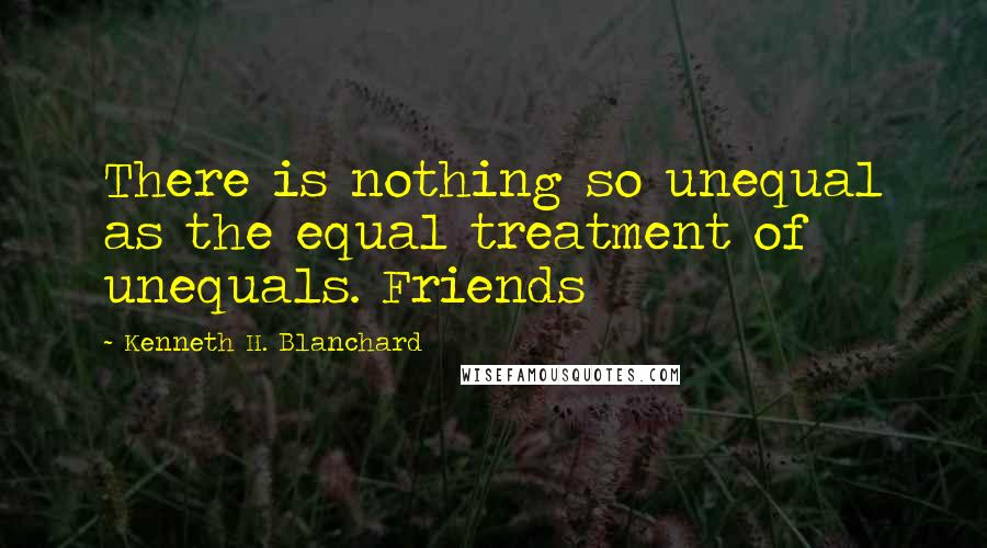 Kenneth H. Blanchard quotes: There is nothing so unequal as the equal treatment of unequals. Friends