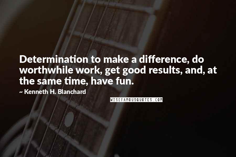 Kenneth H. Blanchard quotes: Determination to make a difference, do worthwhile work, get good results, and, at the same time, have fun.