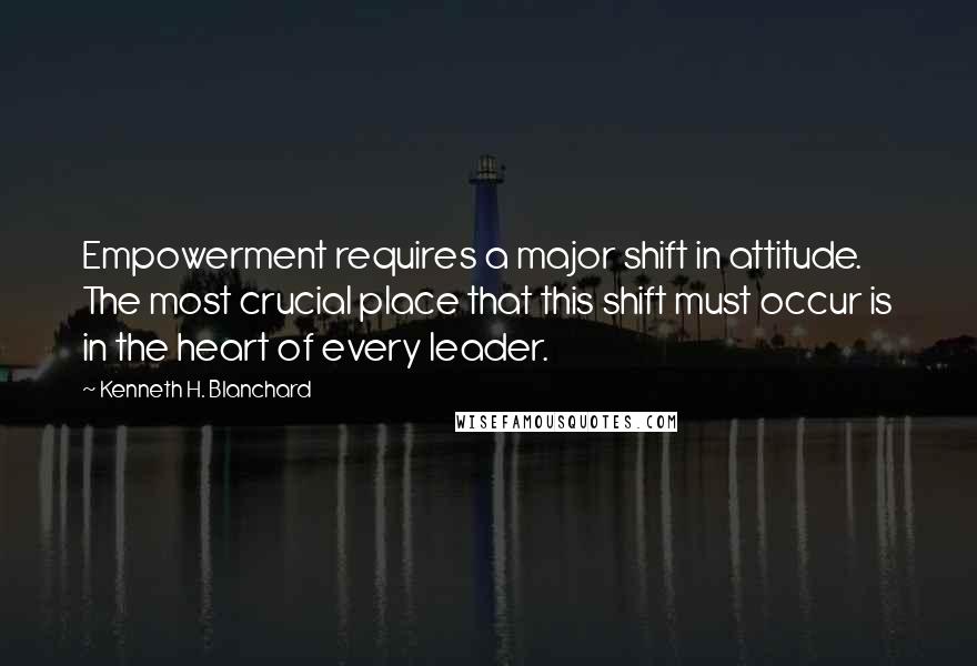 Kenneth H. Blanchard quotes: Empowerment requires a major shift in attitude. The most crucial place that this shift must occur is in the heart of every leader.