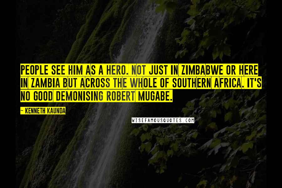 Kenneth Kaunda quotes: People see him as a hero. Not just in Zimbabwe or here in Zambia but across the whole of southern Africa. It's no good demonising Robert Mugabe.