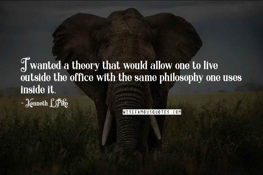 Kenneth L. Pike quotes: I wanted a theory that would allow one to live outside the office with the same philosophy one uses inside it.