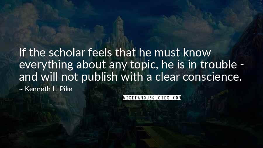 Kenneth L. Pike quotes: If the scholar feels that he must know everything about any topic, he is in trouble - and will not publish with a clear conscience.