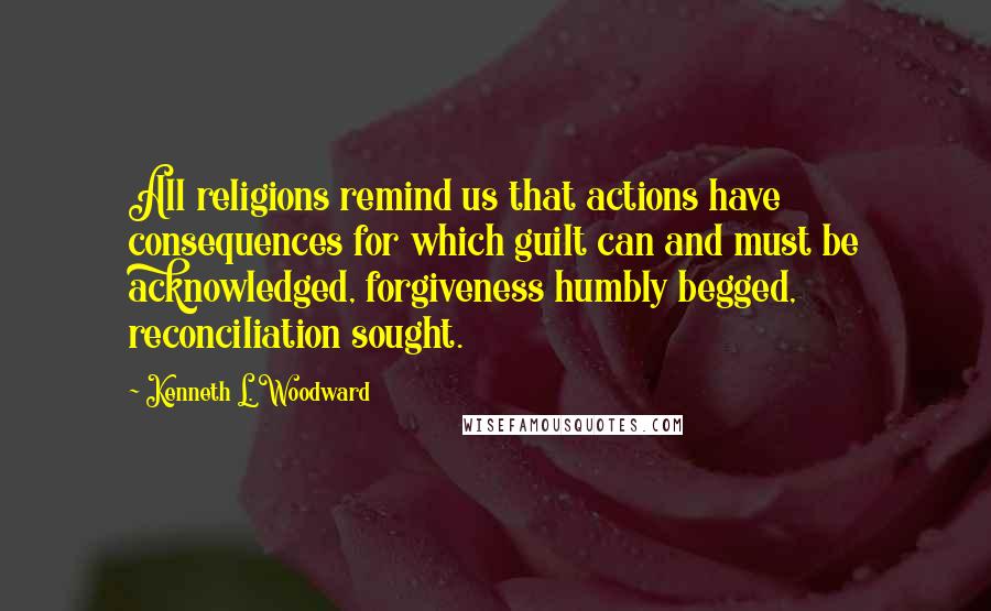 Kenneth L. Woodward quotes: All religions remind us that actions have consequences for which guilt can and must be acknowledged, forgiveness humbly begged, reconciliation sought.