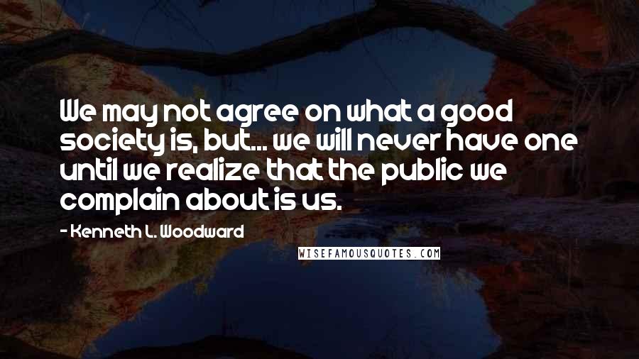 Kenneth L. Woodward quotes: We may not agree on what a good society is, but... we will never have one until we realize that the public we complain about is us.