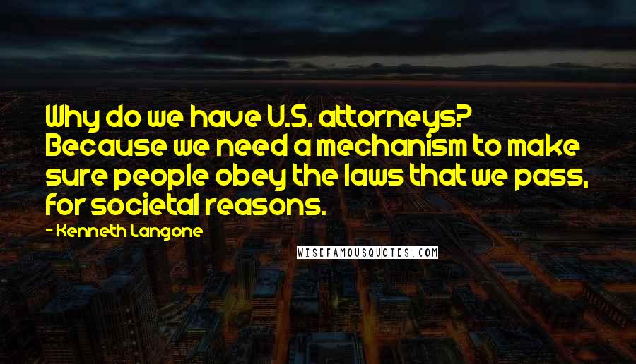 Kenneth Langone quotes: Why do we have U.S. attorneys? Because we need a mechanism to make sure people obey the laws that we pass, for societal reasons.