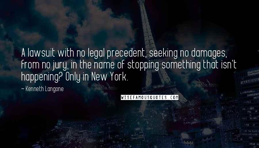 Kenneth Langone quotes: A lawsuit with no legal precedent, seeking no damages, from no jury, in the name of stopping something that isn't happening? Only in New York.