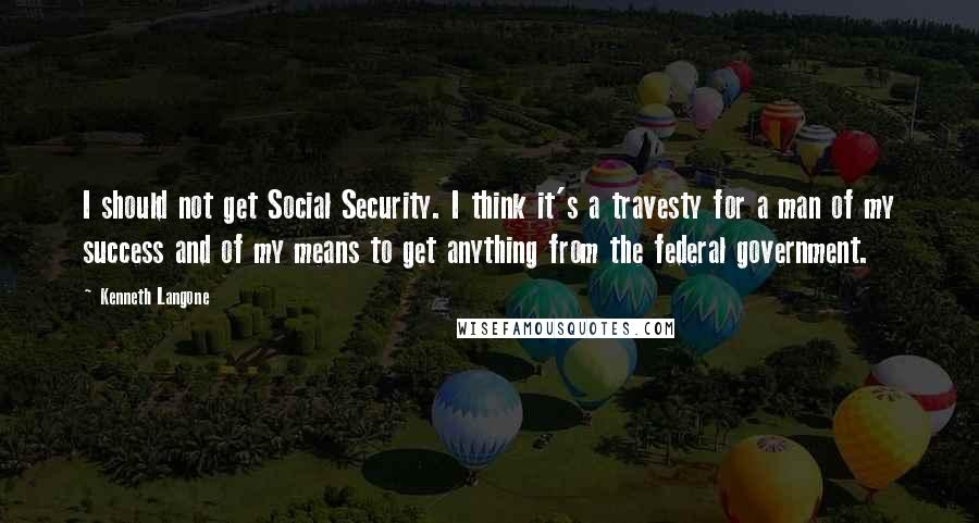 Kenneth Langone quotes: I should not get Social Security. I think it's a travesty for a man of my success and of my means to get anything from the federal government.