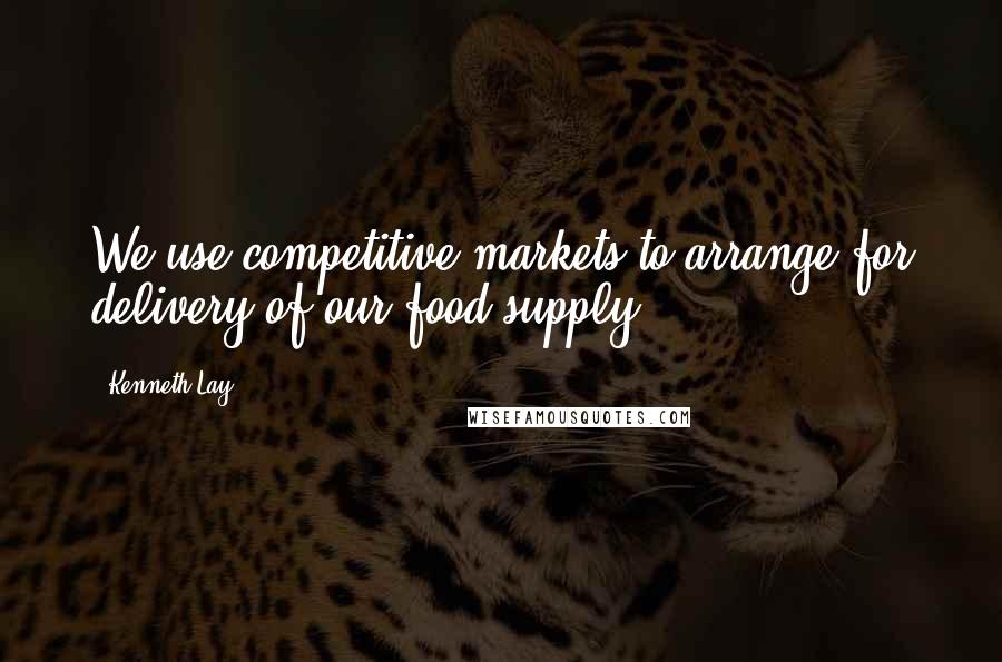 Kenneth Lay quotes: We use competitive markets to arrange for delivery of our food supply.