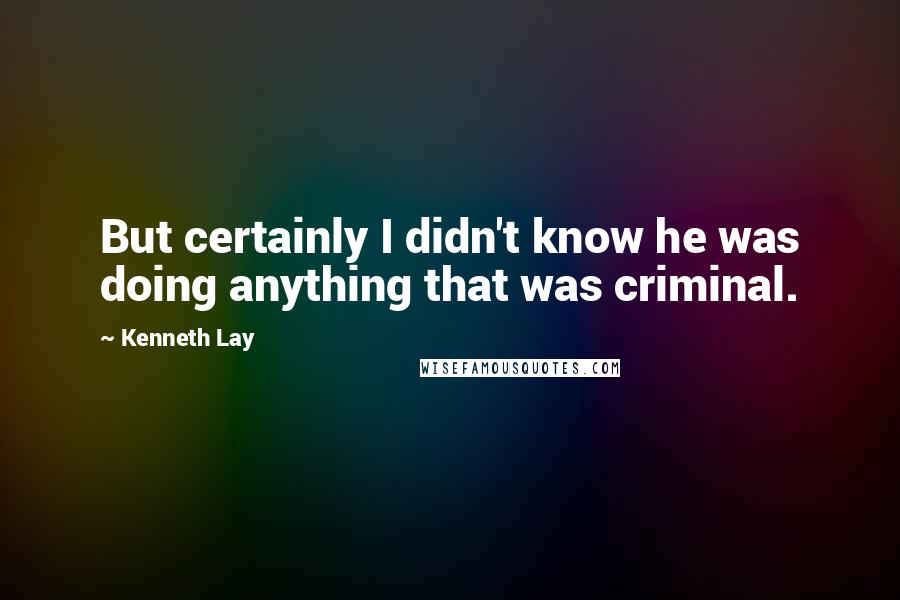 Kenneth Lay quotes: But certainly I didn't know he was doing anything that was criminal.