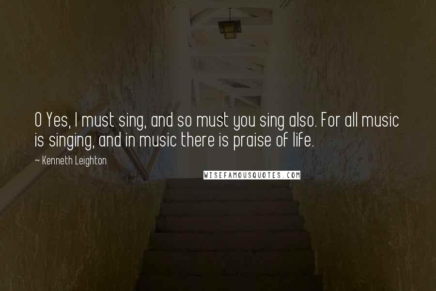 Kenneth Leighton quotes: O Yes, I must sing, and so must you sing also. For all music is singing, and in music there is praise of life.