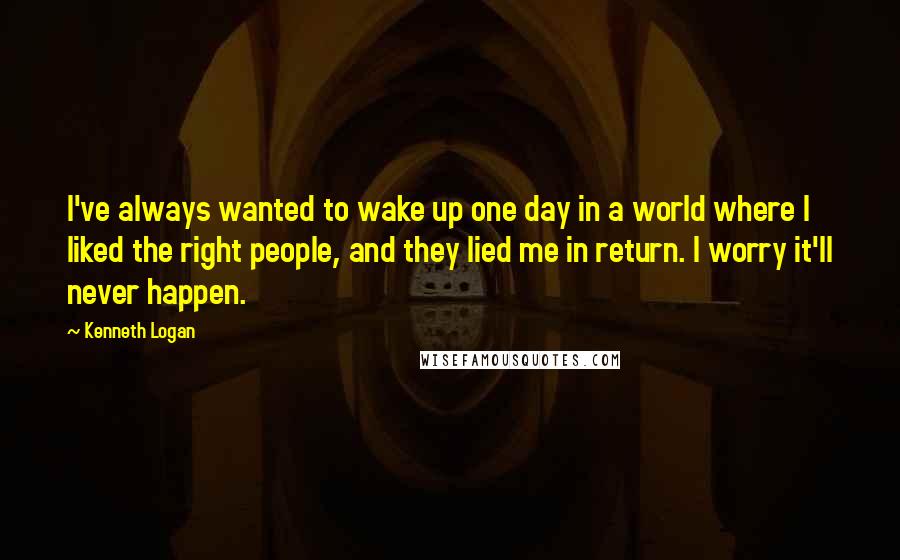 Kenneth Logan quotes: I've always wanted to wake up one day in a world where I liked the right people, and they lied me in return. I worry it'll never happen.