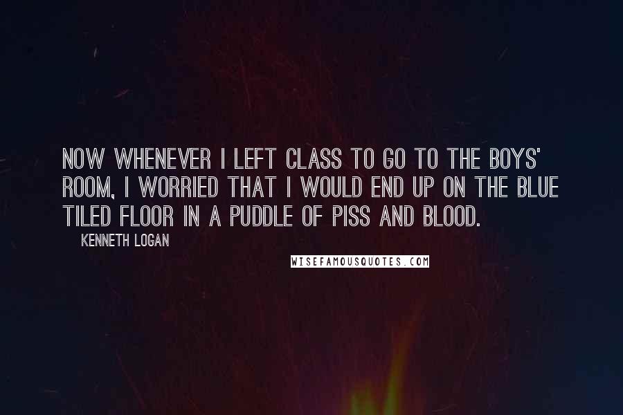 Kenneth Logan quotes: Now whenever I left class to go to the boys' room, I worried that I would end up on the blue tiled floor in a puddle of piss and blood. Kenneth Logan quotes: Now whenever I left class to go to the boys' room, I worried that I would end up on the blue tiled floor in a puddle of piss and blood.