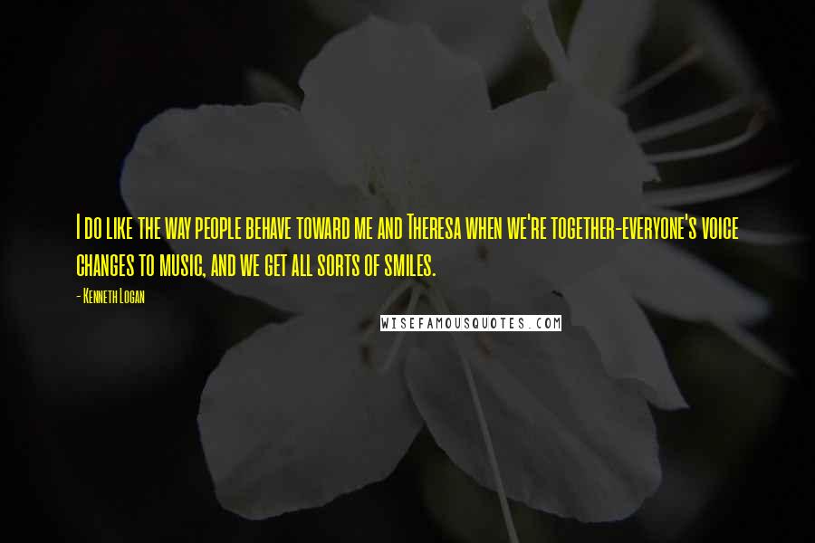 Kenneth Logan quotes: I do like the way people behave toward me and Theresa when we're together-everyone's voice changes to music, and we get all sorts of smiles. Kenneth Logan quotes: I do like the way people behave toward me and Theresa when we're together-everyone's voice changes to music, and we get all sorts of smiles.
