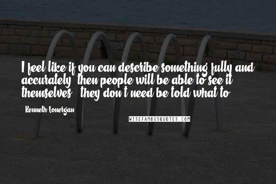 Kenneth Lonergan quotes: I feel like if you can describe something fully and accurately, then people will be able to see it themselves - they don't need be told what to.