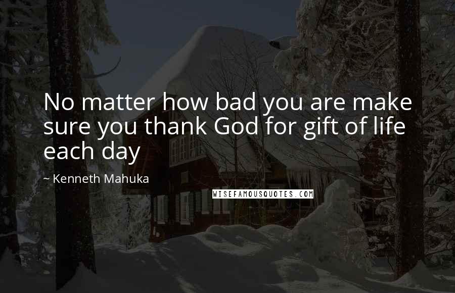 Kenneth Mahuka quotes: No matter how bad you are make sure you thank God for gift of life each day