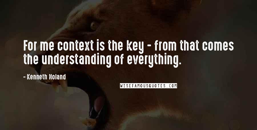 Kenneth Noland quotes: For me context is the key - from that comes the understanding of everything.