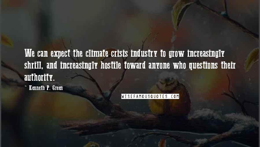 Kenneth P. Green quotes: We can expect the climate crisis industry to grow increasingly shrill, and increasingly hostile toward anyone who questions their authority.