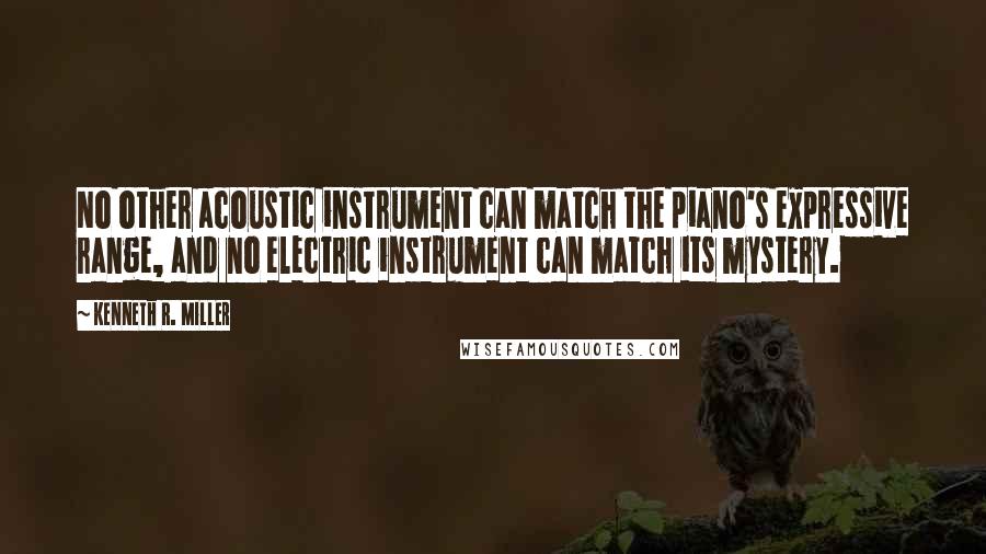 Kenneth R. Miller quotes: No other acoustic instrument can match the piano's expressive range, and no electric instrument can match its mystery.