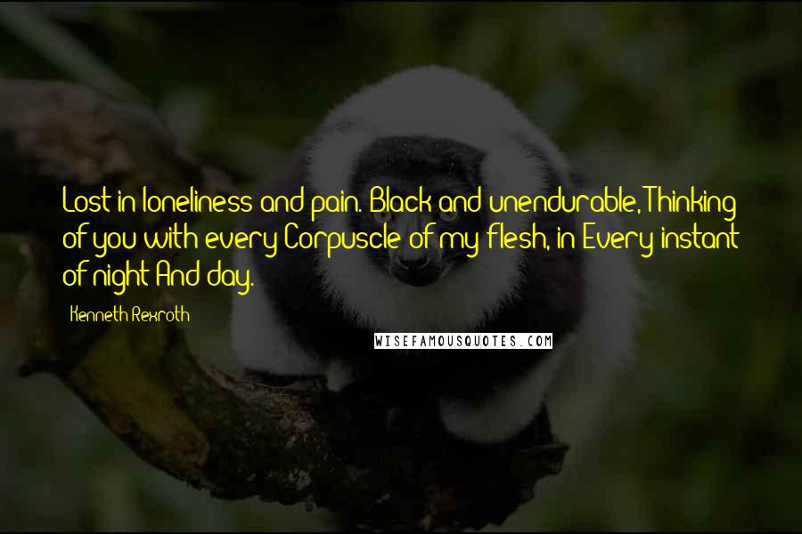 Kenneth Rexroth quotes: Lost in loneliness and pain. Black and unendurable, Thinking of you with every Corpuscle of my flesh, in Every instant of night And day.