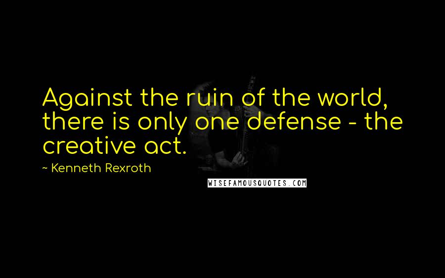 Kenneth Rexroth quotes: Against the ruin of the world, there is only one defense - the creative act.