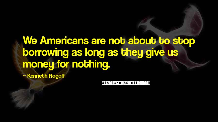 Kenneth Rogoff quotes: We Americans are not about to stop borrowing as long as they give us money for nothing.