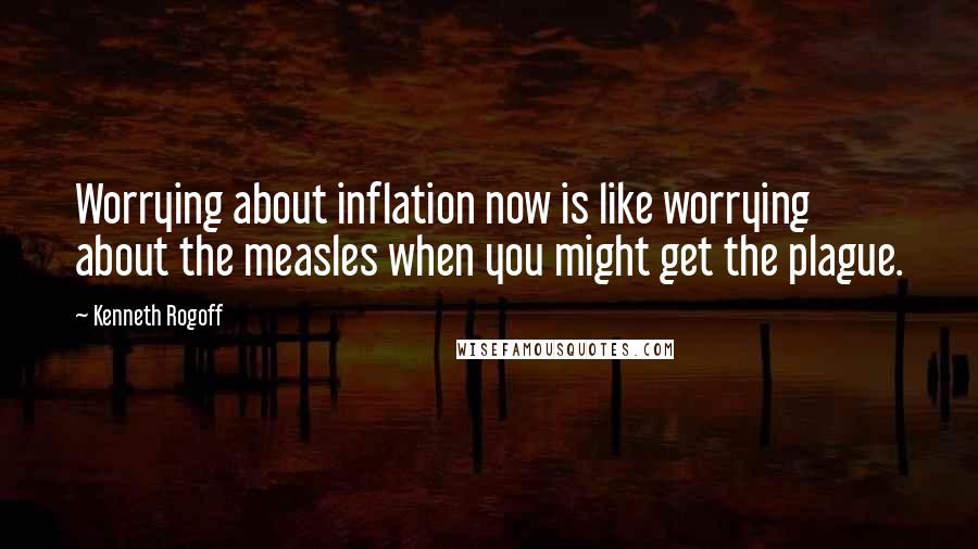 Kenneth Rogoff quotes: Worrying about inflation now is like worrying about the measles when you might get the plague.