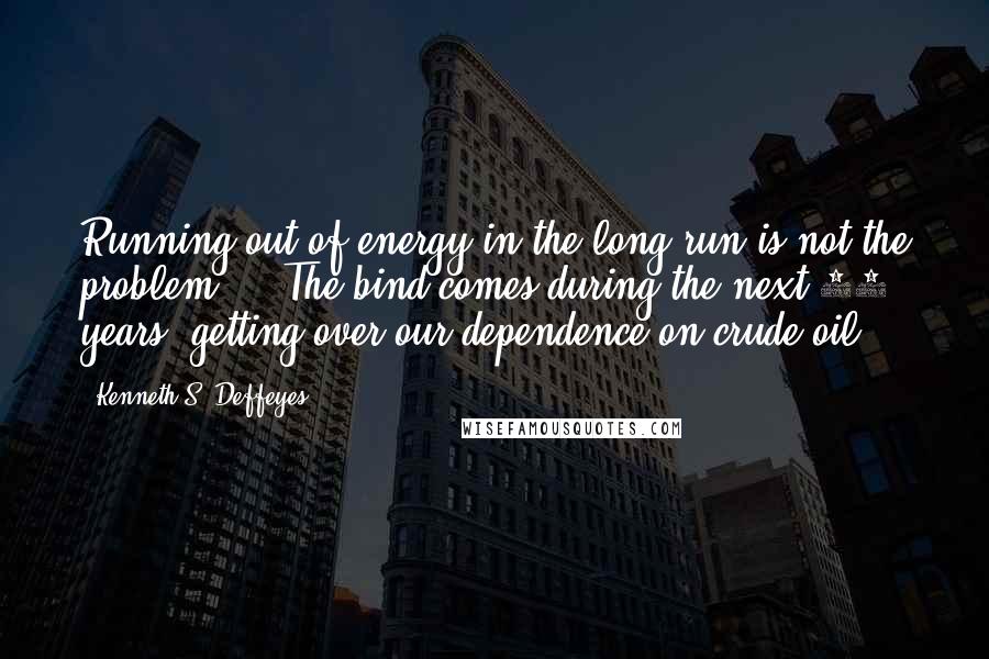 Kenneth S. Deffeyes quotes: Running out of energy in the long run is not the problem ... The bind comes during the next 10 years: getting over our dependence on crude oil.