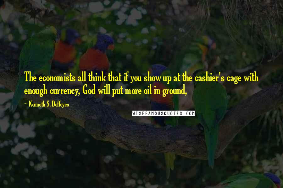 Kenneth S. Deffeyes quotes: The economists all think that if you show up at the cashier's cage with enough currency, God will put more oil in ground,