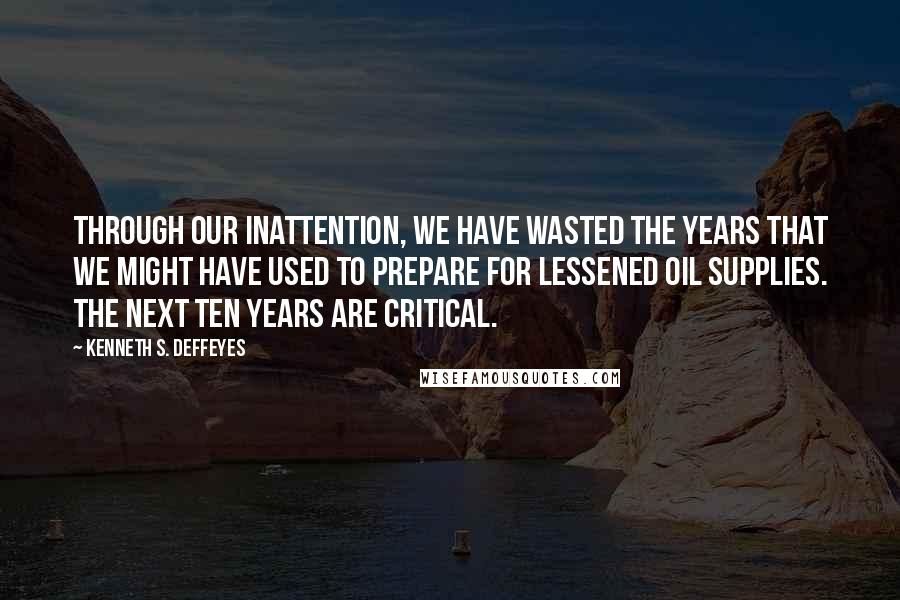 Kenneth S. Deffeyes quotes: Through our inattention, we have wasted the years that we might have used to prepare for lessened oil supplies. The next ten years are critical. Kenneth S. Deffeyes quotes: Through our inattention, we have wasted the years that we might have used to prepare for lessened oil supplies. The next ten years are critical.