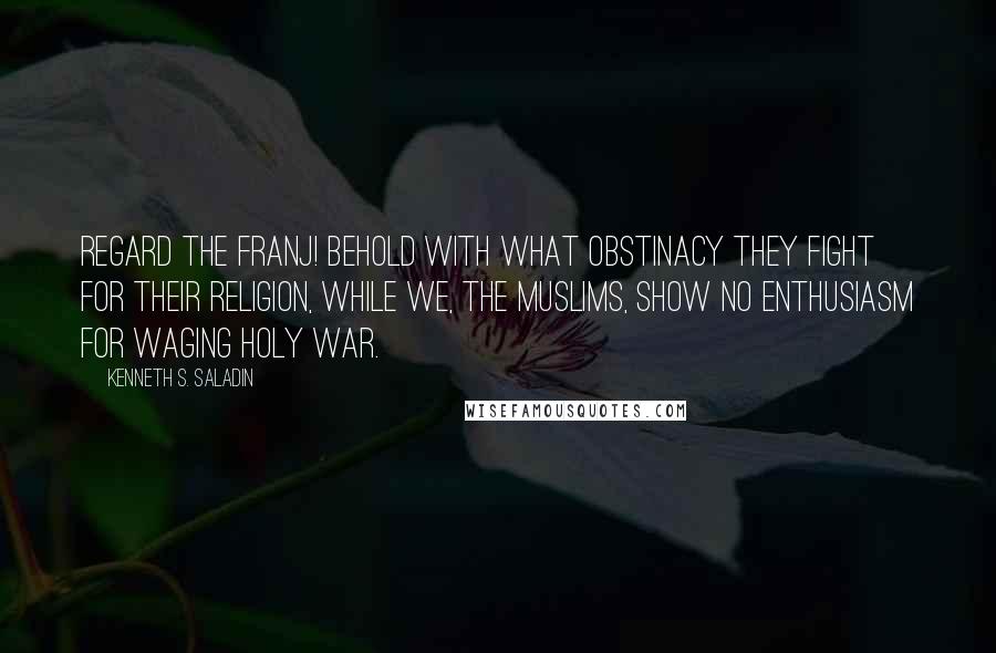 Kenneth S. Saladin quotes: Regard the Franj! Behold with what obstinacy they fight for their religion, while we, the Muslims, show no enthusiasm for waging holy war.