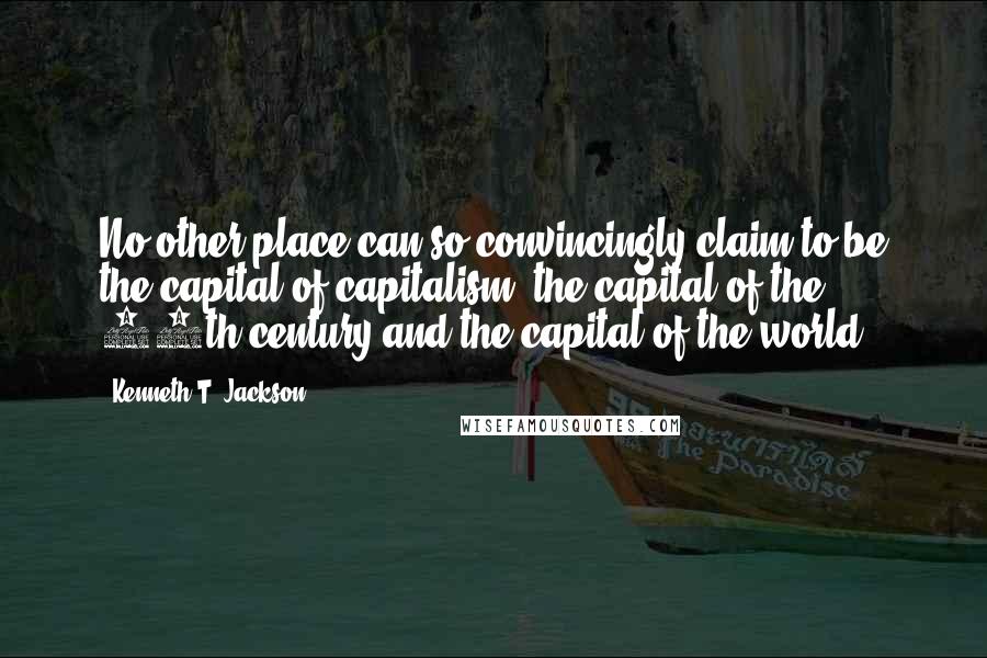 Kenneth T. Jackson quotes: No other place can so convincingly claim to be the capital of capitalism, the capital of the 20th century and the capital of the world.