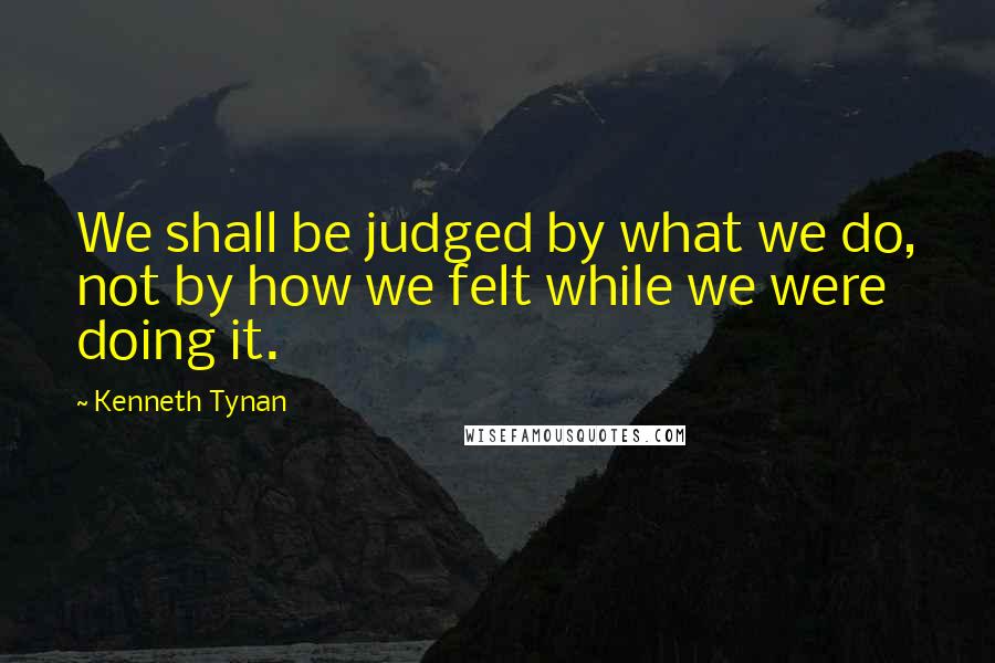 Kenneth Tynan quotes: We shall be judged by what we do, not by how we felt while we were doing it.