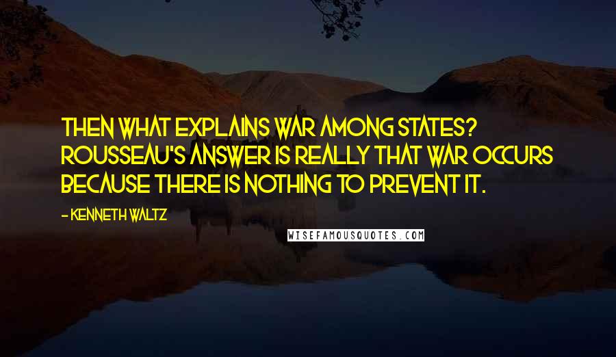 Kenneth Waltz quotes: Then what explains war among states? Rousseau's answer is really that war occurs because there is nothing to prevent it.