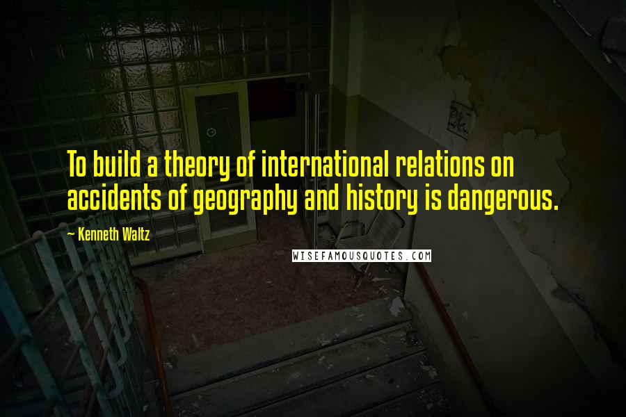 Kenneth Waltz quotes: To build a theory of international relations on accidents of geography and history is dangerous.